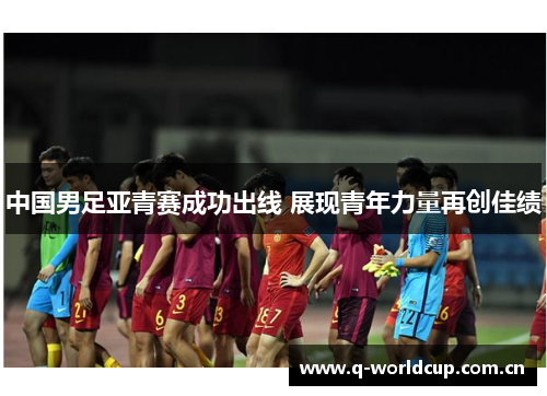 中国男足亚青赛成功出线 展现青年力量再创佳绩 中国男足亚青赛成功出线 展现青年力量再创佳绩